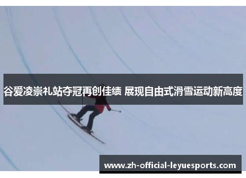 谷爱凌崇礼站夺冠再创佳绩 展现自由式滑雪运动新高度