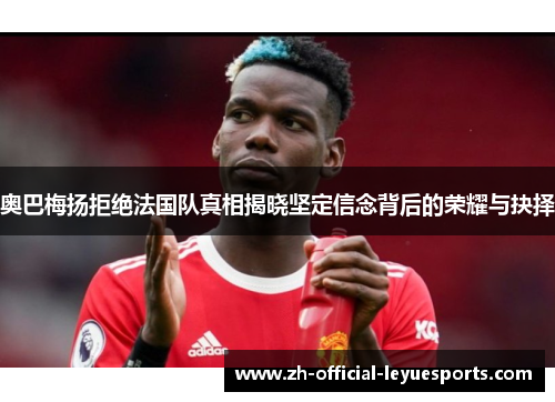 奥巴梅扬拒绝法国队真相揭晓坚定信念背后的荣耀与抉择