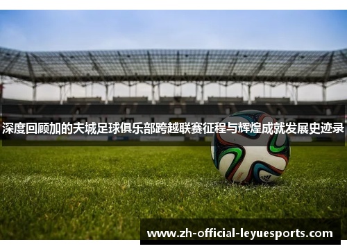 深度回顾加的夫城足球俱乐部跨越联赛征程与辉煌成就发展史迹录 深度回顾加的夫城足球俱乐部跨越联赛征程与辉煌成就发展史迹录