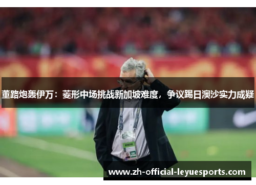 董路炮轰伊万：菱形中场挑战新加坡难度，争议踢日澳沙实力成疑