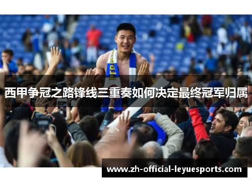 西甲争冠之路锋线三重奏如何决定最终冠军归属