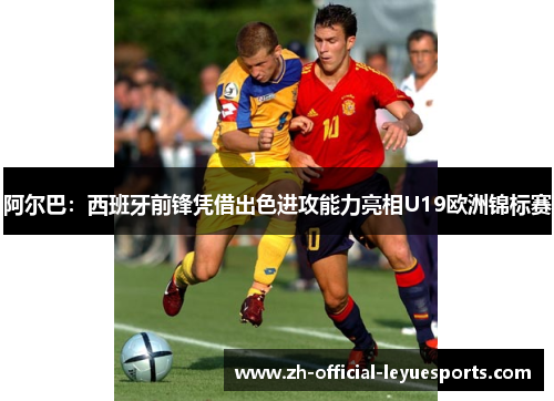 阿尔巴：西班牙前锋凭借出色进攻能力亮相U19欧洲锦标赛