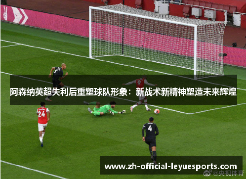 阿森纳英超失利后重塑球队形象:新战术新精神塑造未来辉煌 阿森纳英超失利后重塑球队形象:新战术新精神塑造未来辉煌