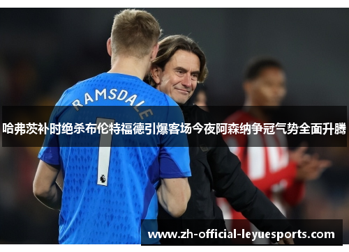 哈弗茨补时绝杀布伦特福德引爆客场今夜阿森纳争冠气势全面升腾