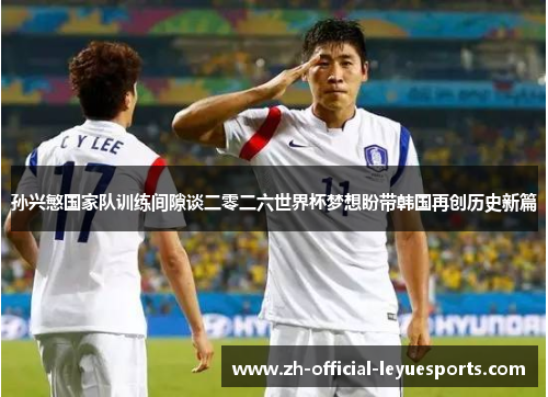孙兴慜国家队训练间隙谈二零二六世界杯梦想盼带韩国再创历史新篇