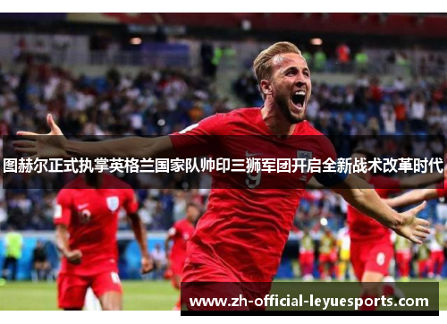 图赫尔正式执掌英格兰国家队帅印三狮军团开启全新战术改革时代