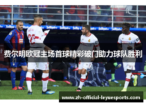 费尔明欧冠主场首球精彩破门助力球队胜利 费尔明欧冠主场首球精彩破门助力球队胜利