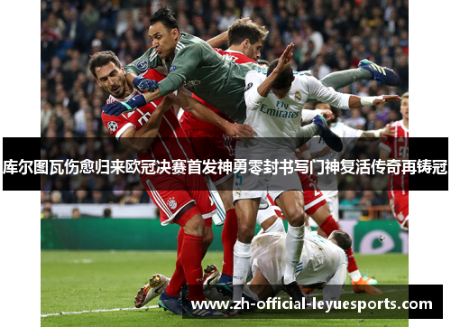 库尔图瓦伤愈归来欧冠决赛首发神勇零封书写门神复活传奇再铸冠
